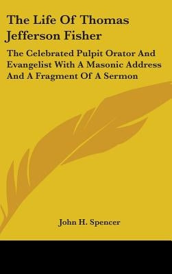 The Life Of Thomas Jefferson Fisher: The Celebrated Pulpit Orator And Evangelist With A Masonic Address And A Fragment Of A Sermon by Spencer, John H.