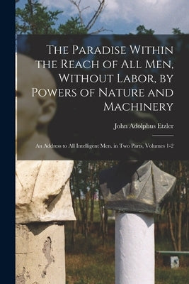 The Paradise Within the Reach of All Men, Without Labor, by Powers of Nature and Machinery: An Address to All Intelligent Men. in Two Parts, Volumes 1 by Etzler, John Adolphus
