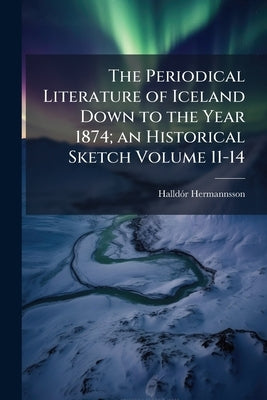 The Periodical Literature of Iceland Down to the Year 1874; an Historical Sketch Volume 11-14 by Hermannsson, Halldór