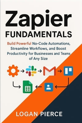 Zapier Fundamentals: Build Powerful No-Code Automations, Streamline Workflows, and Boost Productivity for Businesses and Teams of Any Size by Pierce, Logan