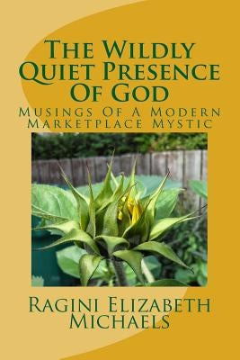 The Wildly Quiet Presence Of God: Musings Of A Modern Marketplace Mystic by Michaels, Ragini Elizabeth