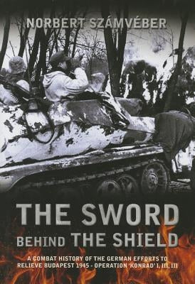 The Sword Behind the Shield: A Combat History of the German Efforts to Relieve Budapest 1945 - Operation 'Konrad' I, III, III by Számvéber, Norbert