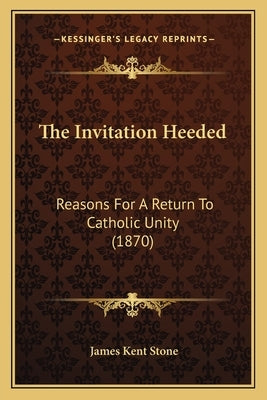 The Invitation Heeded: Reasons For A Return To Catholic Unity (1870) by Stone, James Kent
