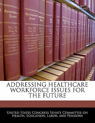 Addressing Healthcare Workforce Issues for the Future by United States Congress Senate Committee