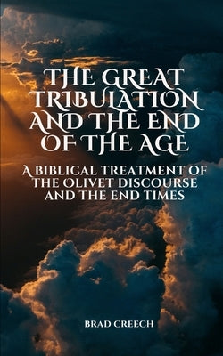 The Great Tribulation and the End of the Age: A Biblical Treatment of the Olivet Discourse and the End Times by Creech, Brad