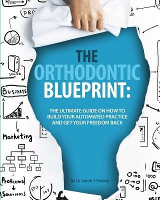 The Orthodontic Blueprint: The Ultimate Guide On How to Build Your Automated Practice And Get Your Freedom Back by Shukla, Aalok Y.