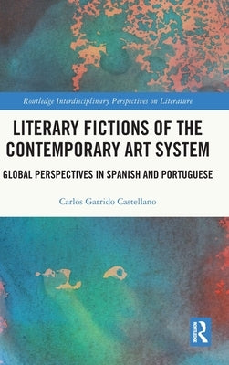 Literary Fictions of the Contemporary Art System: Global Perspectives in Spanish and Portuguese by Garrido Castellano, Carlos
