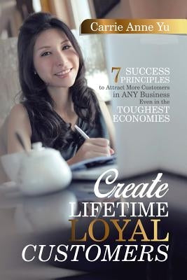 Create Lifetime Loyal Customers: 7 Success Principles to Attract More Customers in ANY Business Even in the Toughest Economies by Yu, Carrie Anne