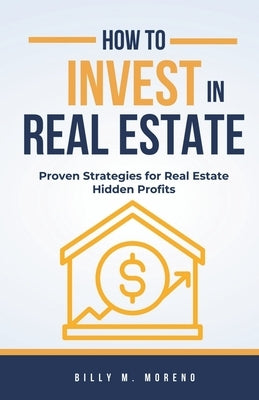 How to Invest In Real Estate: Proven Strategies for Real Estate Hidden Profits by M. Moreno, Billy