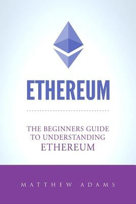 Ethereum: The Beginners Guide To Understanding Ethereum, Ether, Smart Contracts, Ethereum Mining, ICO, Cryptocurrency, Cryptocur by Adams, Matthew