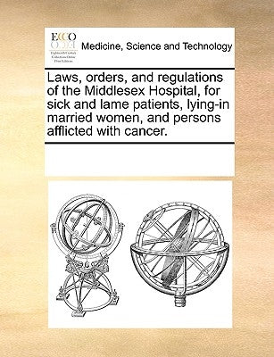 Laws, Orders, and Regulations of the Middlesex Hospital, for Sick and Lame Patients, Lying-In Married Women, and Persons Afflicted with Cancer. by Multiple Contributors