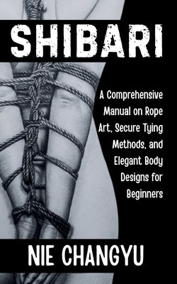 Shibari: A Comprehensive Manual on Rope Art, Secure Tying Methods, and Elegant Body Designs for Beginners by Changyu, Nie