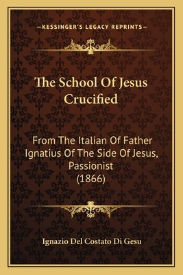 The School Of Jesus Crucified: From The Italian Of Father Ignatius Of The Side Of Jesus, Passionist (1866) by Gesu, Ignazio Del Costato Di