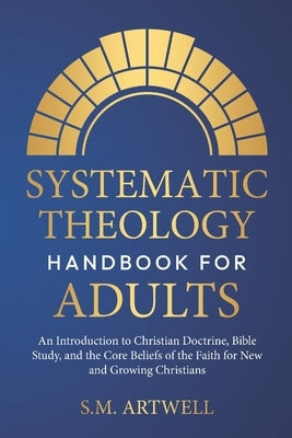Systematic Theology Handbook for Adults: An Introduction to Christian Doctrine, Bible Study, and the Core Beliefs of the Faith for New and Growing Chr by Artwell, S. M.
