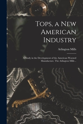 Tops, a New American Industry; a Study in the Development of the American Worsted Manufacture. The Arlington Mills .. by Arlington Mills