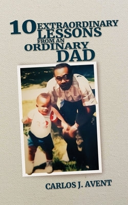 10 Extraordinary Lessons from an Ordinary Dad: A father's life saving impact through simple words by Avent, Carlos J.