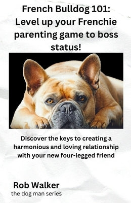French Bulldog 101: Level Your Frenchie Parenting Game to Boss Status!: Discover the keys to creating a harmonious and loving relationship by Walker, Rob