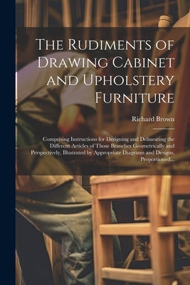 The Rudiments of Drawing Cabinet and Upholstery Furniture: Comprising Instructions for Designing and Delineating the Different Articles of Those Branc by Brown, Richard