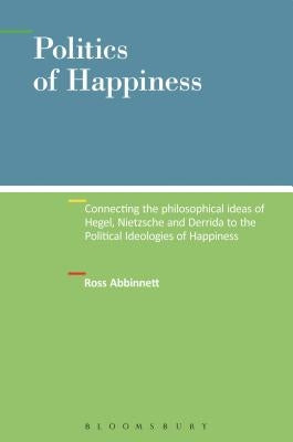 Politics of Happiness: Connecting the Philosophical Ideas of Hegel, Nietzsche and Derrida to the Political Ideologies of Happiness by Abbinnett, Ross