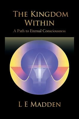 The Kingdom Within: A Path to Eternal Consciousness by L. E. Madden