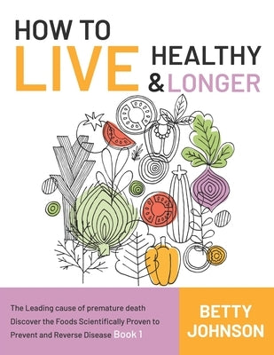 How to Live Healthy & Live Longer: The Leading Cause Of Premature Death Discover The Foods Scientifically Proven To Prevent And Reverse Disease - Book by Johnson, Betty
