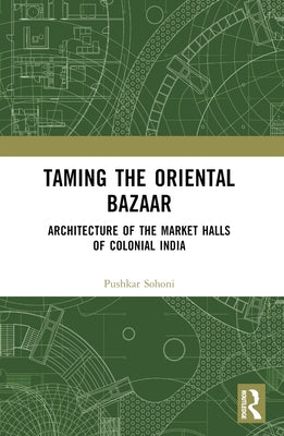 Taming the Oriental Bazaar: Architecture of the Market-Halls of Colonial India by Sohoni, Pushkar