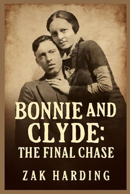 Bonnie and Clyde: THE FINAL CHASE : How the Texas Rangers Ended the Crime Spree that Captivated a Nation by Harding, Zak