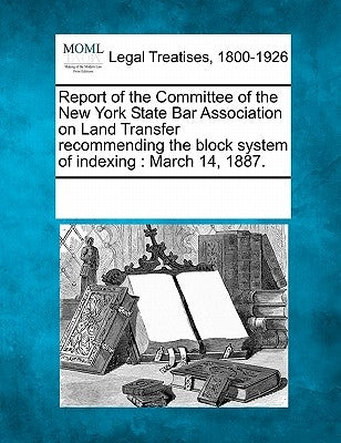 Report of the Committee of the New York State Bar Association on Land Transfer Recommending the Block System of Indexing: March 14, 1887. by Multiple Contributors