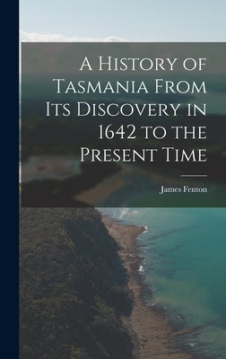 A History of Tasmania From Its Discovery in 1642 to the Present Time by Fenton, James
