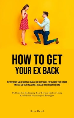 How to Get Your Ex Back: The Definitive And Sequential Manual For Successfully Reclaiming Your Former Partner And Reestablishing A Resilient An by Harrell, Bernie