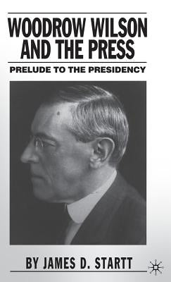 Woodrow Wilson and the Press: Prelude to the Presidency by Startt, J.