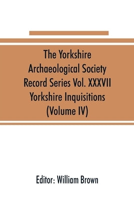 The Yorkshire Archaeological Society Record Series Vol. XXXVII: Yorkshire Inquisitions (Volume IV) by Brown, William