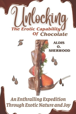 Unlocking the Erotic Capability of Chocolate: An Enthralling Expedition Through Exotic Nature and Joy by Sherwood, Aldis O.