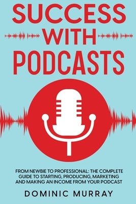 Success with Podcasts: From Newbie to Professional: The Complete Guide to Starting, Producing, Marketing and Making an Income from Your Podcast by Murray, Dominic