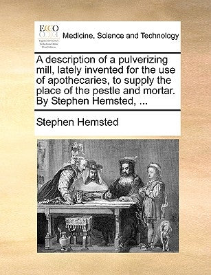 A Description of a Pulverizing Mill, Lately Invented for the Use of Apothecaries, to Supply the Place of the Pestle and Mortar. by Stephen Hemsted, .. by Hemsted, Stephen
