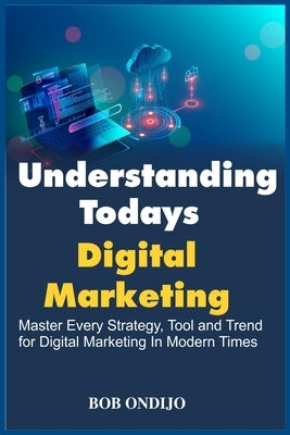 Understanding Todays Digital Marketing: Master Every Strategy, Tool, and Trend for Digital Marketing In Modern Times by Ondijo, Bob