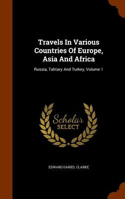 Travels In Various Countries Of Europe, Asia And Africa: Russia, Tahtary And Turkey, Volume 1 by Clarke, Edward Daniel