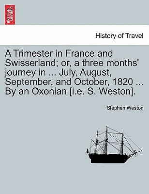 A Trimester in France and Swisserland; Or, a Three Months' Journey in ... July, August, September, and October, 1820 ... by an Oxonian [i.E. S. Weston by Weston, Stephen
