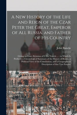 A New History of the Life and Reign of the Czar Peter the Great, Emperor of All Russia, and Father of His Country: Giving an Exact Relation of I. His by Bancks, John 1709-1751