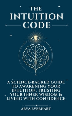 The Intuition Code: A Science-Backed Guide to Awakening Your Intuition, Trusting Your Inner Wisdom & Living with Confidence by Everhart, Arya