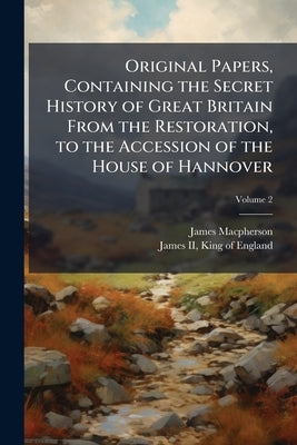 Original Papers, Containing the Secret History of Great Britain From the Restoration, to the Accession of the House of Hannover: To Which are Prefixed by MacPherson, James