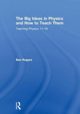 The Big Ideas in Physics and How to Teach Them: Teaching Physics 11-18 by Rogers, Ben
