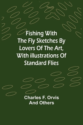 Fishing With The Fly Sketches by Lovers of the Art, with Illustrations of Standard Flies by F. Orvis, Charles