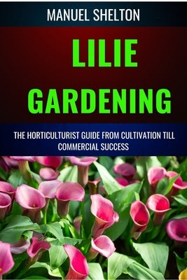 Lilie Gardening Horticulturists Guide from Cultivation Till Commmercial Success: Handbook for Cultivation, Marketing, and Expert Strategies, Technique by Shelton, Manuel