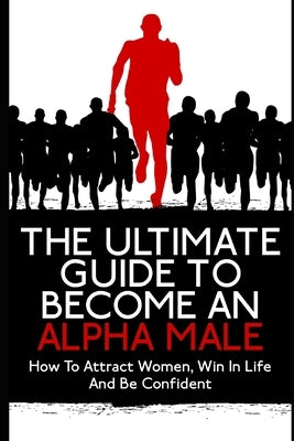 The Ultimate Guide To Become An Alpha Male: How To Attract Women, Win In Life And Be Confident by K, John