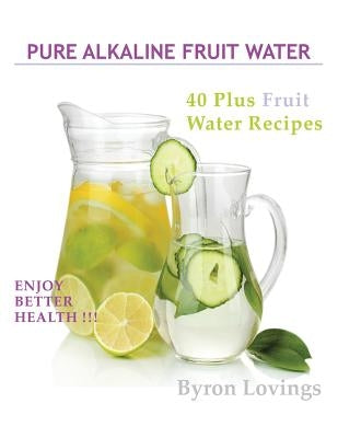 Pure Alkaline Fruit Water: 40 Plus Fruit Water Recipes by Lovings, Byron