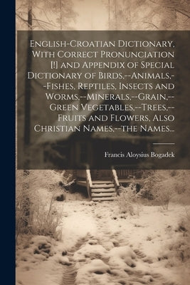 English-Croatian Dictionary, With Correct Pronunciation [!] and Appendix of Special Dictionary of Birds, --animals, --fishes, Reptiles, Insects and Wo by Bogadek, Francis Aloysius 1882-