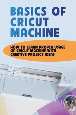 Basics Of Cricut Machine: How To Learn Proper Usage Of Cricut Machine With Creative Project Ideas: Projects You Can Do With Cricut Maker by Trembath, Carmelo