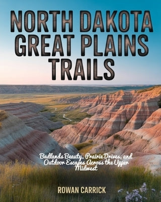 North Dakota Great Plains Trails: Badlands Beauty, Prairie Drives, and Outdoor Escapes Across the Upper Midwest by Carrick, Rowan