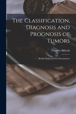 The Classification, Diagnosis and Prognosis of Tumors: Briefly Delineated for Practitioners by Billroth, Theodor 1829-1894